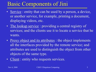 Nov 6, 2000 CS851 Ubiquitous Computing 5
Basic Components of Jini
• Service : entity that can be used by a person, a device,
or another service, for example, printing a document,
displaying videos, etc.
• The lookup service : providing a central registry of
services; and the clients use it to locate a service that he
wants.
• Proxy object and its attributes : the object implements
all the interfaces provided by the remote service; and
attributes are used to distinguish the object from other
objects of the same type.
• Client : entity who requests services.
 