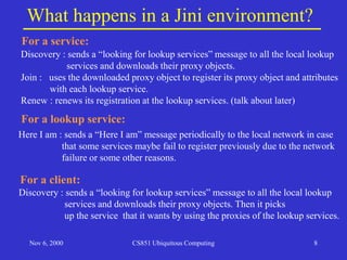 Nov 6, 2000 CS851 Ubiquitous Computing 8
What happens in a Jini environment?
For a service:
Discovery : sends a “looking for lookup services” message to all the local lookup
services and downloads their proxy objects.
Join : uses the downloaded proxy object to register its proxy object and attributes
with each lookup service.
Renew : renews its registration at the lookup services. (talk about later)
For a client:
Discovery : sends a “looking for lookup services” message to all the local lookup
services and downloads their proxy objects. Then it picks
up the service that it wants by using the proxies of the lookup services.
For a lookup service:
Here I am : sends a “Here I am” message periodically to the local network in case
that some services maybe fail to register previously due to the network
failure or some other reasons.
 