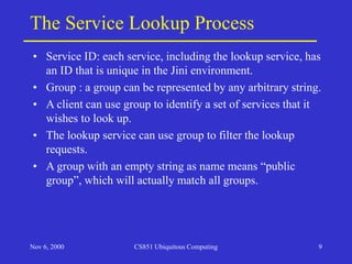 Nov 6, 2000 CS851 Ubiquitous Computing 9
The Service Lookup Process
• Service ID: each service, including the lookup service, has
an ID that is unique in the Jini environment.
• Group : a group can be represented by any arbitrary string.
• A client can use group to identify a set of services that it
wishes to look up.
• The lookup service can use group to filter the lookup
requests.
• A group with an empty string as name means “public
group”, which will actually match all groups.
 