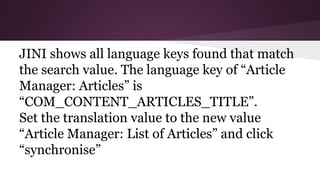 JINI shows all language keys found that match
the search value. The language key of “Article
Manager: Articles” is
“COM_CONTENT_ARTICLES_TITLE”.
Set the translation value to the new value
“Article Manager: List of Articles” and click
“synchronise”
 