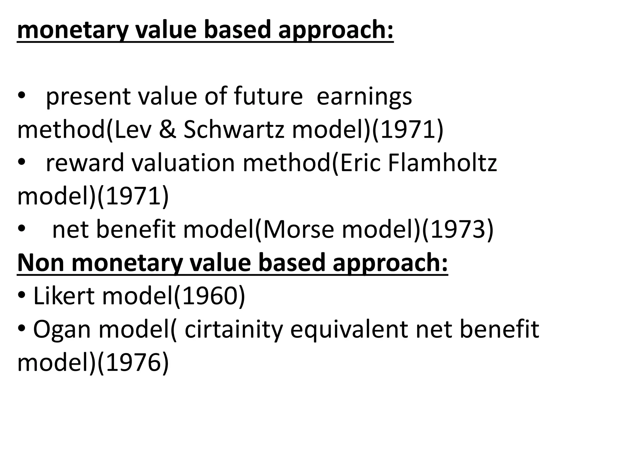 monetary value based approach: 
• present value of future earnings 
method(Lev & Schwartz model)(1971) 
• reward valuation method(Eric Flamholtz 
model)(1971) 
• net benefit model(Morse model)(1973) 
Non monetary value based approach: 
• Likert model(1960) 
• Ogan model( cirtainity equivalent net benefit 
model)(1976) 
 
