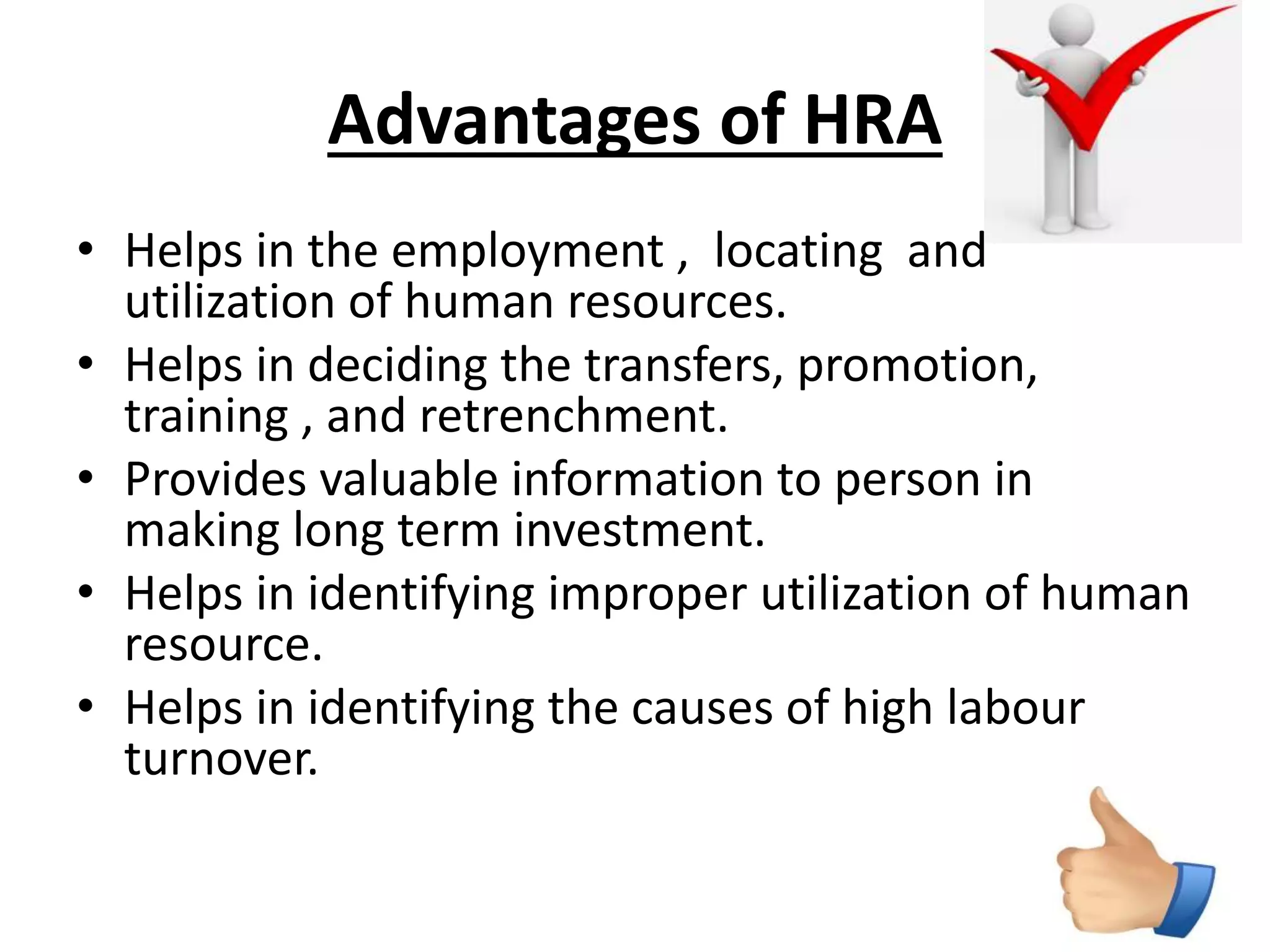 Advantages of HRA 
• Helps in the employment , locating and 
utilization of human resources. 
• Helps in deciding the transfers, promotion, 
training , and retrenchment. 
• Provides valuable information to person in 
making long term investment. 
• Helps in identifying improper utilization of human 
resource. 
• Helps in identifying the causes of high labour 
turnover. 
 
