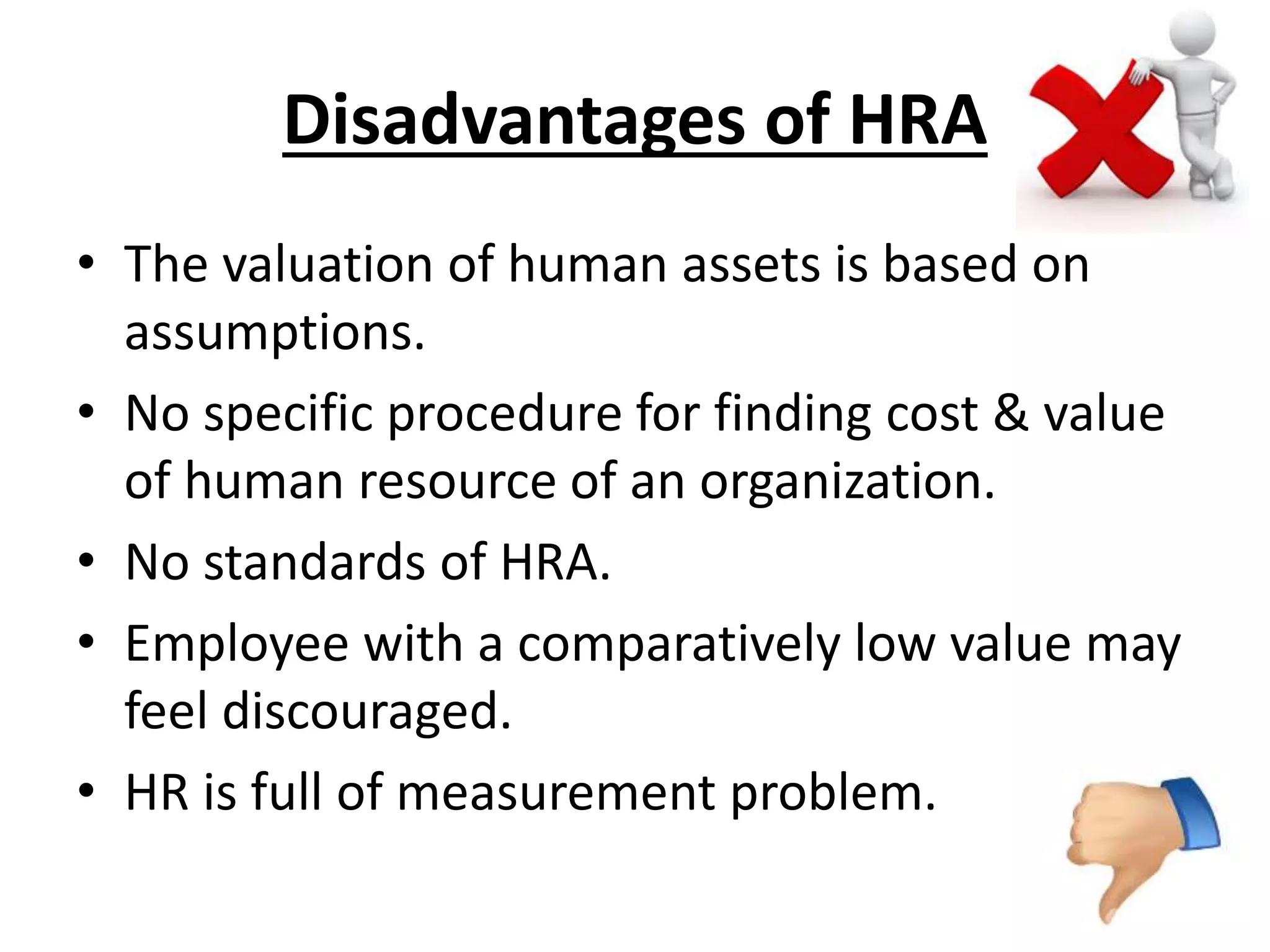 Disadvantages of HRA 
• The valuation of human assets is based on 
assumptions. 
• No specific procedure for finding cost & value 
of human resource of an organization. 
• No standards of HRA. 
• Employee with a comparatively low value may 
feel discouraged. 
• HR is full of measurement problem. 
 