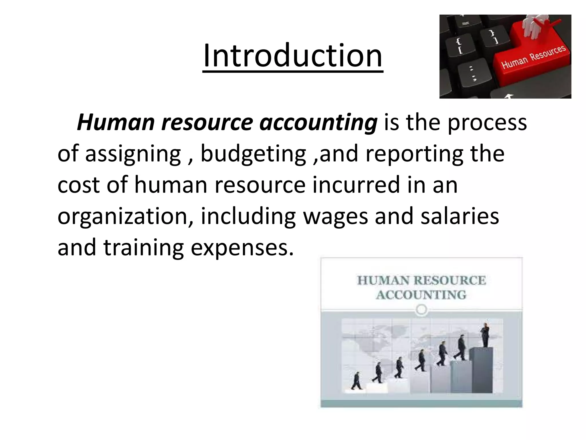 Introduction 
Human resource accounting is the process 
of assigning , budgeting ,and reporting the 
cost of human resource incurred in an 
organization, including wages and salaries 
and training expenses. 
 
