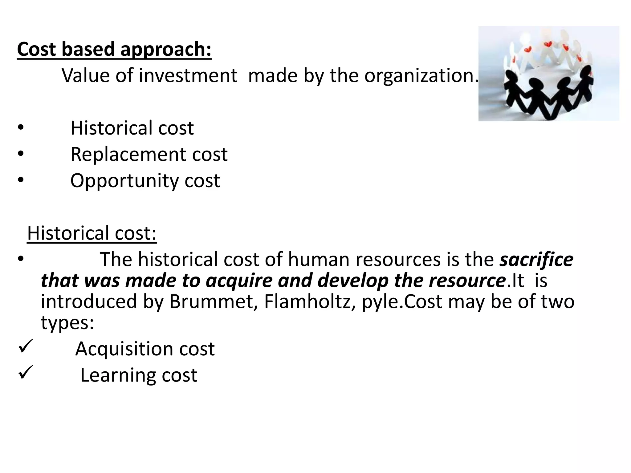 Cost based approach: 
Value of investment made by the organization. 
• Historical cost 
• Replacement cost 
• Opportunity cost 
Historical cost: 
• The historical cost of human resources is the sacrifice 
that was made to acquire and develop the resource.It is 
introduced by Brummet, Flamholtz, pyle.Cost may be of two 
types: 
 Acquisition cost 
 Learning cost 
 