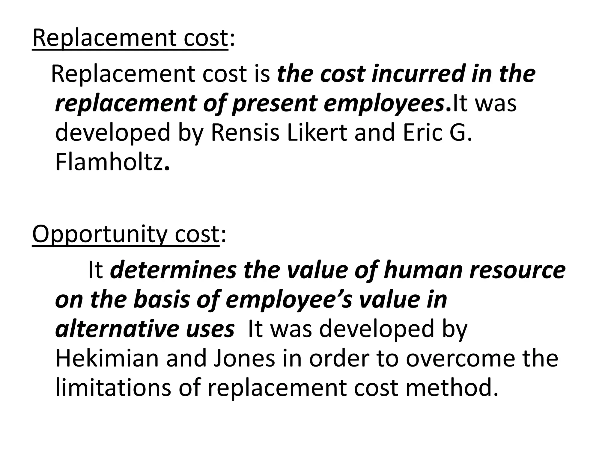 Replacement cost: 
Replacement cost is the cost incurred in the 
replacement of present employees.It was 
developed by Rensis Likert and Eric G. 
Flamholtz. 
Opportunity cost: 
It determines the value of human resource 
on the basis of employee’s value in 
alternative uses It was developed by 
Hekimian and Jones in order to overcome the 
limitations of replacement cost method. 
 