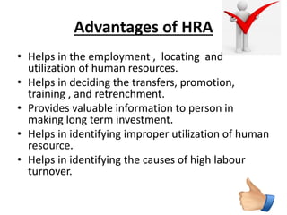 Advantages of HRA 
• Helps in the employment , locating and 
utilization of human resources. 
• Helps in deciding the transfers, promotion, 
training , and retrenchment. 
• Provides valuable information to person in 
making long term investment. 
• Helps in identifying improper utilization of human 
resource. 
• Helps in identifying the causes of high labour 
turnover. 
 
