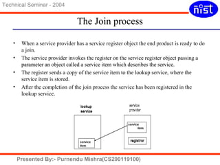The Join process 
Technical Seminar - 2004 
• When a service provider has a service register object the end product is ready to do 
a join. 
• The service provider invokes the register on the service register object passing a 
parameter an object called a service item which describes the service. 
• The register sends a copy of the service item to the lookup service, where the 
service item is stored. 
• After the completion of the join process the service has been registered in the 
lookup service. 
Presented By:- Purnendu Mishra(CS200119100) 
 