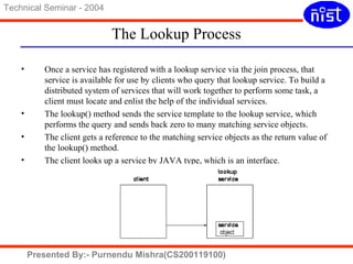 The Lookup Process 
Technical Seminar - 2004 
• Once a service has registered with a lookup service via the join process, that 
service is available for use by clients who query that lookup service. To build a 
distributed system of services that will work together to perform some task, a 
client must locate and enlist the help of the individual services. 
• The lookup() method sends the service template to the lookup service, which 
performs the query and sends back zero to many matching service objects. 
• The client gets a reference to the matching service objects as the return value of 
the lookup() method. 
• The client looks up a service by JAVA type, which is an interface. 
Presented By:- Purnendu Mishra(CS200119100) 
 