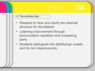 04SEGMENTAL
4. This activities help…
• Pleasant to hear and clarify the metrical
structure for the listener.
• Listening improvement through
pronunciation repetition and comparing
pairs.
• Students distinguish the diphthongs vowels
and do not mispronounce.
 