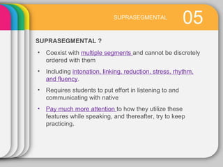 05
SUPRASEGMENTAL ?
SUPRASEGMENTAL
• Coexist with multiple segments and cannot be discretely
ordered with them
• Including intonation, linking, reduction, stress, rhythm,
and fluency.
• Requires students to put effort in listening to and
communicating with native
• Pay much more attention to how they utilize these
features while speaking, and thereafter, try to keep
practicing.
 