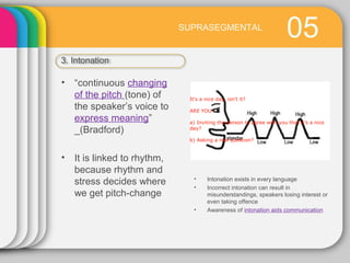 05SUPRASEGMENTAL
3. Intonation
• Intonation exists in every language
• Incorrect intonation can result in
misunderstandings, speakers losing interest or
even taking offence
• Awareness of intonation aids communication
• “continuous changing
of the pitch (tone) of
the speaker’s voice to
express meaning”
_(Bradford)
• It is linked to rhythm,
because rhythm and
stress decides where
we get pitch-change
It's a nice day, isn't it?
ARE YOU:
a) Inviting the person to agree with you that it’s a nice
day?
b) Asking a real question?
 