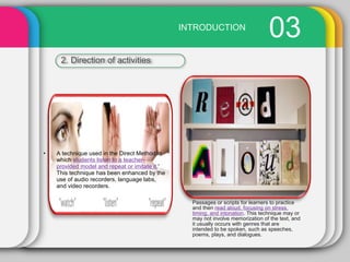 03
D
INTRODUCTION
2. Direction of activities
Passages or scripts for learners to practice
and then read aloud, focusing on stress,
timing, and intonation. This technique may or
may not involve memorization of the text, and
it usually occurs with genres that are
intended to be spoken, such as speeches,
poems, plays, and dialogues.
• A technique used in the Direct Method in
which students listen to a teacher-
provided model and repeat or imitate it.'
This technique has been enhanced by the
use of audio recorders, language labs,
and video recorders.
 