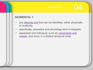 04SEGMENTAL
• any discrete unit that can be identified, either physically
or auditorily.
• specifically, phonetics and phonology term in linguistic
• separated and individual, such as consonants and
vowels, and occur in a distinct temporal order
SEGMENTAL ?
 
