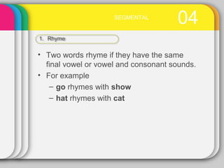04SEGMENTAL
1. Rhyme
• Two words rhyme if they have the same
final vowel or vowel and consonant sounds.
• For example
– go rhymes with show
– hat rhymes with cat
 