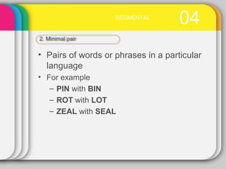 04SEGMENTAL
2. Minimal pair
• Pairs of words or phrases in a particular
language
• For example
– PIN with BIN
– ROT with LOT
– ZEAL with SEAL
 