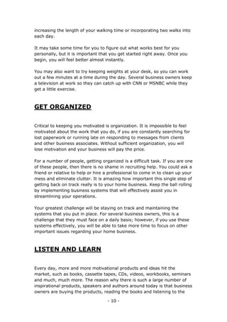 - 10 -
increasing the length of your walking time or incorporating two walks into
each day.
It may take some time for you to figure out what works best for you
personally, but it is important that you get started right away. Once you
begin, you will feel better almost instantly.
You may also want to try keeping weights at your desk, so you can work
out a few minutes at a time during the day. Several business owners keep
a television at work so they can catch up with CNN or MSNBC while they
get a little exercise.
GET ORGANIZED
Critical to keeping you motivated is organization. It is impossible to feel
motivated about the work that you do, if you are constantly searching for
lost paperwork or running late on responding to messages from clients
and other business associates. Without sufficient organization, you will
lose motivation and your business will pay the price.
For a number of people, getting organized is a difficult task. If you are one
of these people, then there is no shame in recruiting help. You could ask a
friend or relative to help or hire a professional to come in to clean up your
mess and eliminate clutter. It is amazing how important this single step of
getting back on track really is to your home business. Keep the ball rolling
by implementing business systems that will effectively assist you in
streamlining your operations.
Your greatest challenge will be staying on track and maintaining the
systems that you put in place. For several business owners, this is a
challenge that they must face on a daily basis; however, if you use these
systems effectively, you will be able to take more time to focus on other
important issues regarding your home business.
LISTEN AND LEARN
Every day, more and more motivational products and ideas hit the
market, such as books, cassette tapes, CDs, videos, workbooks, seminars
and much, much more. The reason why there is such a large number of
inspirational products, speakers and authors around today is that business
owners are buying the products, reading the books and listening to the
 