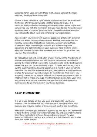 - 11 -
speeches. When used correctly these methods are some of the most
effective, therefore these things sell.
Often it is hard to find the right motivational guru for you, especially with
the hordes of individuals trying to sell their products to you. It is
important that you find an inspiring person who makes sense to you and
can provide you with the motivation that you need to stay focused on your
home business in order to get more done. You need someone who gets
you enthusiastic about work and enhancing your organization.
Ask around in your network of business associates or talk with a mentor
to find out whom they would recommend. Become more aware of the
industry surrounding motivational materials, speakers and authors.
Understand ways these things can assist you in becoming more
passionate and optimistic toward your business. Take the time to do
adequate research to find a few speakers and authors on your own that
you may find interesting.
Do not just run out and spend a ton of your money on the first bundle of
motivational materials that you find. Several inexpensive methods for
getting the material that you need to motivate you to be the best business
owner that you can be are available to you. Try your local library, check
out the local Public Broadcasting Station, ask a friend in your network to
share the cost and the materials with you, pay a visit to a used bookstore
or shop for previously owned products on the Internet. Most likely, you
are going to want to try several different techniques and products, so it is
important not to make any huge investments right away. Take your time
and explore your options to ensure that you find the ideal material to
motivate you to get more done in your home business.
KEEP MOMENTUM
It is up to you to take all that you learn and apply it to your home
business. Use the ideas that you come across to motivate you in your
business and in just a matter of time, you will start to see the effects.
Motivation can move you forward in business as well as in life. Remember
to take the time to look over what motivates you and use what you learn
from these methods to enhance focus and renew passion for your
business. Motivation can help you get on track, but it is up to you to stay
there and move forward.
16 Benefits of Work From Home for Employers . Click Here to Get Access
 