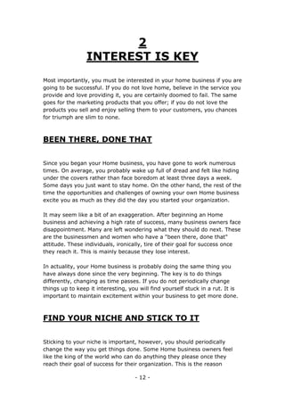 - 12 -
2
INTEREST IS KEY
Most importantly, you must be interested in your home business if you are
going to be successful. If you do not love home, believe in the service you
provide and love providing it, you are certainly doomed to fail. The same
goes for the marketing products that you offer; if you do not love the
products you sell and enjoy selling them to your customers, you chances
for triumph are slim to none.
BEEN THERE, DONE THAT
Since you began your Home business, you have gone to work numerous
times. On average, you probably wake up full of dread and felt like hiding
under the covers rather than face boredom at least three days a week.
Some days you just want to stay home. On the other hand, the rest of the
time the opportunities and challenges of owning your own Home business
excite you as much as they did the day you started your organization.
It may seem like a bit of an exaggeration. After beginning an Home
business and achieving a high rate of success, many business owners face
disappointment. Many are left wondering what they should do next. These
are the businessmen and women who have a "been there, done that"
attitude. These individuals, ironically, tire of their goal for success once
they reach it. This is mainly because they lose interest.
In actuality, your Home business is probably doing the same thing you
have always done since the very beginning. The key is to do things
differently, changing as time passes. If you do not periodically change
things up to keep it interesting, you will find yourself stuck in a rut. It is
important to maintain excitement within your business to get more done.
FIND YOUR NICHE AND STICK TO IT
Sticking to your niche is important, however, you should periodically
change the way you get things done. Some Home business owners feel
like the king of the world who can do anything they please once they
reach their goal of success for their organization. This is the reason
 