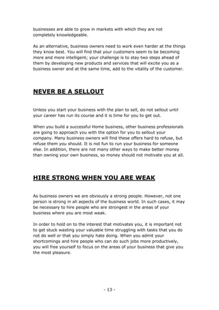 - 13 -
businesses are able to grow in markets with which they are not
completely knowledgeable.
As an alternative, business owners need to work even harder at the things
they know best. You will find that your customers seem to be becoming
more and more intelligent; your challenge is to stay two steps ahead of
them by developing new products and services that will excite you as a
business owner and at the same time, add to the vitality of the customer.
NEVER BE A SELLOUT
Unless you start your business with the plan to sell, do not sellout until
your career has run its course and it is time for you to get out.
When you build a successful Home business, other business professionals
are going to approach you with the option for you to sellout your
company. Many business owners will find these offers hard to refuse, but
refuse them you should. It is not fun to run your business for someone
else. In addition, there are not many other ways to make better money
than owning your own business, so money should not motivate you at all.
HIRE STRONG WHEN YOU ARE WEAK
As business owners we are obviously a strong people. However, not one
person is strong in all aspects of the business world. In such cases, it may
be necessary to hire people who are strongest in the areas of your
business where you are most weak.
In order to hold on to the interest that motivates you, it is important not
to get stuck wasting your valuable time struggling with tasks that you do
not do well or that you simply hate doing. When you admit your
shortcomings and hire people who can do such jobs more productively,
you will free yourself to focus on the areas of your business that give you
the most pleasure.
 