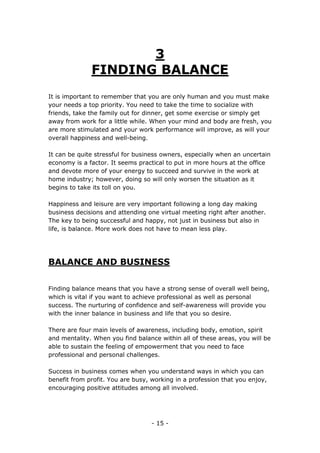 - 15 -
3
FINDING BALANCE
It is important to remember that you are only human and you must make
your needs a top priority. You need to take the time to socialize with
friends, take the family out for dinner, get some exercise or simply get
away from work for a little while. When your mind and body are fresh, you
are more stimulated and your work performance will improve, as will your
overall happiness and well-being.
It can be quite stressful for business owners, especially when an uncertain
economy is a factor. It seems practical to put in more hours at the office
and devote more of your energy to succeed and survive in the work at
home industry; however, doing so will only worsen the situation as it
begins to take its toll on you.
Happiness and leisure are very important following a long day making
business decisions and attending one virtual meeting right after another.
The key to being successful and happy, not just in business but also in
life, is balance. More work does not have to mean less play.
BALANCE AND BUSINESS
Finding balance means that you have a strong sense of overall well being,
which is vital if you want to achieve professional as well as personal
success. The nurturing of confidence and self-awareness will provide you
with the inner balance in business and life that you so desire.
There are four main levels of awareness, including body, emotion, spirit
and mentality. When you find balance within all of these areas, you will be
able to sustain the feeling of empowerment that you need to face
professional and personal challenges.
Success in business comes when you understand ways in which you can
benefit from profit. You are busy, working in a profession that you enjoy,
encouraging positive attitudes among all involved.
 