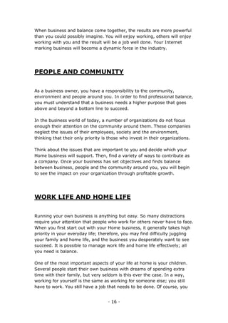 - 16 -
When business and balance come together, the results are more powerful
than you could possibly imagine. You will enjoy working, others will enjoy
working with you and the result will be a job well done. Your Internet
marking business will become a dynamic force in the industry.
PEOPLE AND COMMUNITY
As a business owner, you have a responsibility to the community,
environment and people around you. In order to find professional balance,
you must understand that a business needs a higher purpose that goes
above and beyond a bottom line to succeed.
In the business world of today, a number of organizations do not focus
enough their attention on the community around them. These companies
neglect the issues of their employees, society and the environment,
thinking that their only priority is those who invest in their organizations.
Think about the issues that are important to you and decide which your
Home business will support. Then, find a variety of ways to contribute as
a company. Once your business has set objectives and finds balance
between business, people and the community around you, you will begin
to see the impact on your organization through profitable growth.
WORK LIFE AND HOME LIFE
Running your own business is anything but easy. So many distractions
require your attention that people who work for others never have to face.
When you first start out with your Home business, it generally takes high
priority in your everyday life; therefore, you may find difficulty juggling
your family and home life, and the business you desperately want to see
succeed. It is possible to manage work life and home life effectively; all
you need is balance.
One of the most important aspects of your life at home is your children.
Several people start their own business with dreams of spending extra
time with their family, but very seldom is this ever the case. In a way,
working for yourself is the same as working for someone else; you still
have to work. You still have a job that needs to be done. Of course, you
 