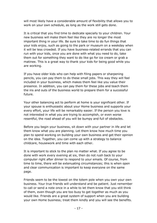 - 17 -
will most likely have a considerable amount of flexibility that allows you to
work on your own schedule, as long as the work still gets done.
It is critical that you find time to dedicate specially to your children. Your
new business will make them feel like they are no longer the most
important thing in your life. Be sure to take time to do fun things that
your kids enjoy, such as going to the park or museum on a weekday when
it will be less crowded. If you have business-related errands that you can
run with your kids, once you are done with what you need to do, take
them out for something they want to do like go for ice cream or grab a
matinee. This is a great way to thank your kids for being good while you
are working.
If you have older kids who can help with filing papers or sharpening
pencils, you can pay them to do these small jobs. This way they will feel
included in your business, which makes them feel like you value their
presence. In addition, you can pay them for these jobs and teach them
the ins and outs of the business world to prepare them for a successful
future.
Your other balancing act to perform at home is your significant other. If
your spouse is enthusiastic about your Home business and supports your
every effort, your life will be remarkably easier. If the person you love is
not interested in what you are trying to accomplish, or even worse
resentful, the road ahead of you will be bumpy and full of obstacles.
Before you begin your business, sit down with your partner in life and let
them know what you are planning. Let them know how much time you
plan to spend working on building your own business and get their opinion
on the idea. Together, you can come up with a strategy to balance
childcare, housework and time with each other.
It is important to stick to the plan no matter what. If you agree to be
done with work every evening at six, then do not rush back to your
computer right after dinner to respond to your emails. Of course, from
time to time, there will be extenuating circumstances; this is when open
and clear communication is important to keep everyone on the same
page.
Friends seem to be the lowest on the totem pole when you own your own
business. Your true friends will understand and be patient. Just remember
to call or send a note once in a while to let them know that you still think
of them, even though you are too busy to get together as much as you
would like. Friends are a great system of support when you are building
your own Home business; treat them kindly and you will see the benefits.
 