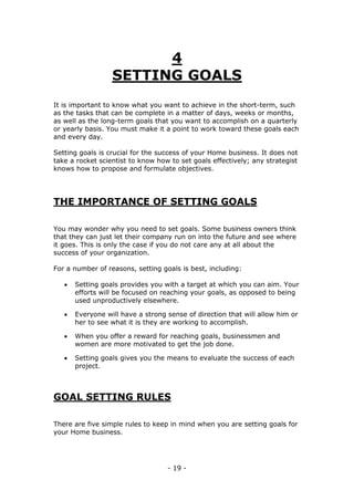 - 19 -
4
SETTING GOALS
It is important to know what you want to achieve in the short-term, such
as the tasks that can be complete in a matter of days, weeks or months,
as well as the long-term goals that you want to accomplish on a quarterly
or yearly basis. You must make it a point to work toward these goals each
and every day.
Setting goals is crucial for the success of your Home business. It does not
take a rocket scientist to know how to set goals effectively; any strategist
knows how to propose and formulate objectives.
THE IMPORTANCE OF SETTING GOALS
You may wonder why you need to set goals. Some business owners think
that they can just let their company run on into the future and see where
it goes. This is only the case if you do not care any at all about the
success of your organization.
For a number of reasons, setting goals is best, including:
 Setting goals provides you with a target at which you can aim. Your
efforts will be focused on reaching your goals, as opposed to being
used unproductively elsewhere.
 Everyone will have a strong sense of direction that will allow him or
her to see what it is they are working to accomplish.
 When you offer a reward for reaching goals, businessmen and
women are more motivated to get the job done.
 Setting goals gives you the means to evaluate the success of each
project.
GOAL SETTING RULES
There are five simple rules to keep in mind when you are setting goals for
your Home business.
 