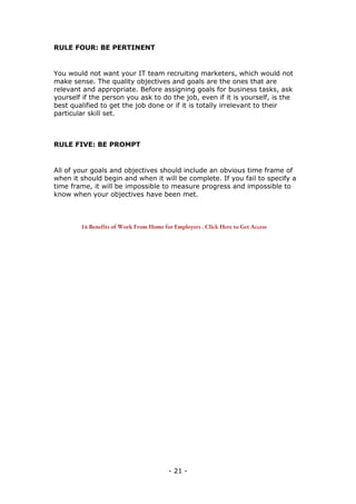 - 21 -
RULE FOUR: BE PERTINENT
You would not want your IT team recruiting marketers, which would not
make sense. The quality objectives and goals are the ones that are
relevant and appropriate. Before assigning goals for business tasks, ask
yourself if the person you ask to do the job, even if it is yourself, is the
best qualified to get the job done or if it is totally irrelevant to their
particular skill set.
RULE FIVE: BE PROMPT
All of your goals and objectives should include an obvious time frame of
when it should begin and when it will be complete. If you fail to specify a
time frame, it will be impossible to measure progress and impossible to
know when your objectives have been met.
16 Benefits of Work From Home for Employers . Click Here to Get Access
 