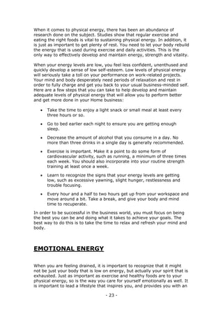 - 23 -
When it comes to physical energy, there has been an abundance of
research done on the subject. Studies show that regular exercise and
eating the right foods is vital to sustaining physical energy. In addition, it
is just as important to get plenty of rest. You need to let your body rebuild
the energy that is used during exercise and daily activities. This is the
only way to effectively develop and maintain energy, strength and vitality.
When your energy levels are low, you feel less confident, unenthused and
quickly develop a sense of low self-esteem. Low levels of physical energy
will seriously take a toll on your performance on work-related projects.
Your mind and body desperately need periods of relaxation and rest in
order to fully charge and get you back to your usual business-minded self.
Here are a few steps that you can take to help develop and maintain
adequate levels of physical energy that will allow you to perform better
and get more done in your Home business:
 Take the time to enjoy a light snack or small meal at least every
three hours or so.
 Go to bed earlier each night to ensure you are getting enough
sleep.
 Decrease the amount of alcohol that you consume in a day. No
more than three drinks in a single day is generally recommended.
 Exercise is important. Make it a point to do some form of
cardiovascular activity, such as running, a minimum of three times
each week. You should also incorporate into your routine strength
training at least once a week.
 Learn to recognize the signs that your energy levels are getting
low, such as excessive yawning, slight hunger, restlessness and
trouble focusing.
 Every hour and a half to two hours get up from your workspace and
move around a bit. Take a break, and give your body and mind
time to recuperate.
In order to be successful in the business world, you must focus on being
the best you can be and doing what it takes to achieve your goals. The
best way to do this is to take the time to relax and refresh your mind and
body.
EMOTIONAL ENERGY
When you are feeling drained, it is important to recognize that it might
not be just your body that is low on energy, but actually your spirit that is
exhausted. Just as important as exercise and healthy foods are to your
physical energy, so is the way you care for yourself emotionally as well. It
is important to lead a lifestyle that inspires you, and provides you with an
 