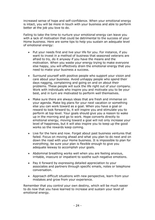 - 24 -
increased sense of hope and self-confidence. When your emotional energy
is intact, you will be more in touch with your business and able to perform
better at the job you love to do.
Failing to take the time to nurture your emotional energy can leave you
with a lack of motivation that could be detrimental to the success of your
Home business. Here are some tips to help you sustain an adequate level
of emotional energy:
 Put your needs first and live your life for you. For instance, if you
want to invest in a method of business that seasoned veterans are
afraid to try, do it anyway if you have the means and the
motivation. When you waste your energy trying to make everyone
else happy, you will effectively drain the emotional energy that you
need to make your business a success.
 Surround yourself with positive people who support your vision and
care about your business. Avoid unhappy people who spend their
days nagging, complaining and going on and on about their
problems. These people will suck the life right out of your company.
Work with individuals who inspire you and motivate you to be your
best, and in turn are motivated to perform well themselves.
 Make sure there are always ideas that are fresh and immense on
your agenda. Make big plans for your next vacation or something
else you can work toward as a goal. When you have a goal or
reward to look forward to, it will inspire you and stimulate you to
perform at top level. Your goals should give you a reason to wake
up in the morning and go to work. Hope converts directly to
emotional energy; moving toward a goal will not only increase your
level of happiness, but it will also inspire you to keep up the good
works so the rewards keep coming.
 Live for the here and now. Forget about past business ventures that
failed. Focus on moving ahead and what you plan to do next and on
down the road with your Home business. It is impossible to plan for
everything; be sure your plan is flexible enough to give you
adequate leeway to accomplish your goals.
 Abdominal breathing works well when you are feeling anxious,
irritable, insecure or impatient to soothe such negative emotions.
 Pay it forward by expressing detailed appreciation to your
associates and partners through specific emails, notes or telephone
conversation.
 Approach difficult situations with new perspective, learn from your
mistakes and grow from your experience.
Remember that you control your own destiny, which will be much easier
to do now that you have learned to increase and sustain your level of
emotional energy.
 
