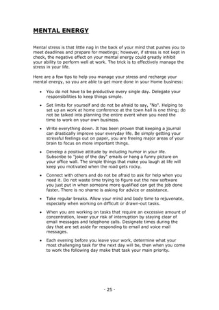 - 25 -
MENTAL ENERGY
Mental stress is that little nag in the back of your mind that pushes you to
meet deadlines and prepare for meetings; however, if stress is not kept in
check, the negative effect on your mental energy could greatly inhibit
your ability to perform well at work. The trick is to effectively manage the
stress in your life.
Here are a few tips to help you manage your stress and recharge your
mental energy, so you are able to get more done in your Home business:
 You do not have to be productive every single day. Delegate your
responsibilities to keep things simple.
 Set limits for yourself and do not be afraid to say, "No". Helping to
set up an work at home conference at the town hall is one thing; do
not be talked into planning the entire event when you need the
time to work on your own business.
 Write everything down. It has been proven that keeping a journal
can drastically improve your everyday life. Be simply getting your
stressful feelings out on paper, you are freeing major areas of your
brain to focus on more important things.
 Develop a positive attitude by including humor in your life.
Subscribe to "joke of the day" emails or hang a funny picture on
your office wall. The simple things that make you laugh at life will
keep you motivated when the road gets rocky.
 Connect with others and do not be afraid to ask for help when you
need it. Do not waste time trying to figure out the new software
you just put in when someone more qualified can get the job done
faster. There is no shame is asking for advice or assistance.
 Take regular breaks. Allow your mind and body time to rejuvenate,
especially when working on difficult or drawn-out tasks.
 When you are working on tasks that require an excessive amount of
concentration, lower your risk of interruption by staying clear of
email messages and telephone calls. Designate times during the
day that are set aside for responding to email and voice mail
messages.
 Each evening before you leave your work, determine what your
most challenging task for the next day will be, then when you come
to work the following day make that task your main priority.
 
