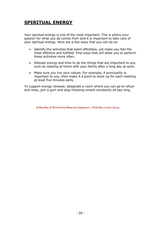 - 26 -
SPIRITUAL ENERGY
Your spiritual energy is one of the most important. This is where your
passion for what you do comes from and it is important to take care of
your spiritual energy. Here are a few ways that you can do so:
 Identify the activities that seem effortless, yet make you feel the
most effective and fulfilled. Find ways that will allow you to perform
these activities more often.
 Allocate energy and time to do the things that are important to you
such as relaxing at home with your family after a long day at work.
 Make sure you live your values. For example, if punctuality is
important to you, then make it a point to show up for each meeting
at least five minutes early.
To support energy renewal, designate a room where you can go to refuel
and relax, join a gym and stop checking emails constantly all day long.
16 Benefits of Work From Home for Employers . Click Here to Get Access
 