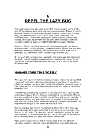 - 27 -
6
REPEL THE LAZY BUG
You must be sure that you know where the line is between taking a little
time off to recharge your mind and utter procrastination. If your favourite
days are the ones that you spend away from your business and the only
thing you feel energized to do is sit in front of the "boob tube" for
countless hours, then do not expect your Home business to break any
records. If you are never motivated to work, then perhaps you should
consider selecting a business model that better suits your interests.
However, if when you think about your business and recall your love of
writing articles, building websites, marketing online, SEO or anything else
related to working from home, then chances are it is not work that is
getting to you. More than likely, the lazy bug has bitten you.
If your work still motivates you, especially the results you see from doing
the work, you will develop a greater design to accomplish more. Do not
just let the grass grow beneath your feet, get up and moving with your
Home business.
MANAGE YOUR TIME WISELY
When you run your own Home business, it is easy to become so busy that
you do not know where to begin with managing your time. If you do not
efficiently manage your time, with the flexible schedule you have grown to
love, you may find yourself procrastinating more and more, or becoming
downright lazy.
The first step to managing your time is to write down all of your regular
meetings and appointments that you must attend on a schedule. This will
help you to define the free time that you will have left on your calendar. If
you do not already use a day planner or some other time management
tool, then you should invest in one immediately. A simple day planner can
be purchased for just a few dollars at your local store.
Be sure to leave free time in your schedule. If you have none once you
have scheduled all of your tasks, look it over to see where you can trim
time on certain tasks. For example, maybe you allotted an hour to pick
your daughter up from day care, but you can actually get the job done in
thirty minutes; there you have half an hour of free time.
Make sure everyone in your family incorporates their own personal
schedules together, allowing you to schedule time to do activities as a
 