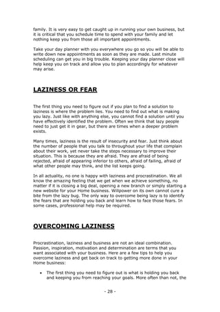 - 28 -
family. It is very easy to get caught up in running your own business, but
it is critical that you schedule time to spend with your family and let
nothing keep you from those all important appointments.
Take your day planner with you everywhere you go so you will be able to
write down new appointments as soon as they are made. Last minute
scheduling can get you in big trouble. Keeping your day planner close will
help keep you on track and allow you to plan accordingly for whatever
may arise.
LAZINESS OR FEAR
The first thing you need to figure out if you plan to find a solution to
laziness is where the problem lies. You need to find out what is making
you lazy. Just like with anything else, you cannot find a solution until you
have effectively identified the problem. Often we think that lazy people
need to just get it in gear, but there are times when a deeper problem
exists.
Many times, laziness is the result of insecurity and fear. Just think about
the number of people that you talk to throughout your life that complain
about their work, yet never take the steps necessary to improve their
situation. This is because they are afraid. They are afraid of being
rejected, afraid of appearing inferior to others, afraid of failing, afraid of
what other people may think, and the list keeps going.
In all actuality, no one is happy with laziness and procrastination. We all
know the amazing feeling that we get when we achieve something, no
matter if it is closing a big deal, opening a new branch or simply starting a
new website for your Home business. Willpower on its own cannot cure a
bite from the lazy bug. The only way to overcome being lazy is to identify
the fears that are holding you back and learn how to face those fears. In
some cases, professional help may be required.
OVERCOMING LAZINESS
Procrastination, laziness and business are not an ideal combination.
Passion, inspiration, motivation and determination are terms that you
want associated with your business. Here are a few tips to help you
overcome laziness and get back on track to getting more done in your
Home business:
 The first thing you need to figure out is what is holding you back
and keeping you from reaching your goals. More often than not, the
 