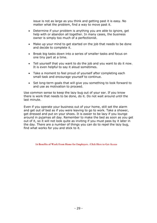 - 29 -
issue is not as large as you think and getting past it is easy. No
matter what the problem, find a way to move past it.
 Determine if your problem is anything you are able to ignore, get
help with or abandon all together. In many cases, the business
owner is simply too much of a perfectionist.
 Make up your mind to get started on the job that needs to be done
and decide to complete it.
 Break big tasks down into a series of smaller tasks and focus on
one tiny part at a time.
 Tell yourself that you want to do the job and you want to do it now.
It is even helpful to say it aloud sometimes.
 Take a moment to feel proud of yourself after completing each
small task and encourage yourself to continue.
 Set long-term goals that will give you something to look forward to
and use as motivation to proceed.
Use common sense to keep the lazy bug out of your ear. If you know
there is work that needs to be done, do it. Do not wait around until the
last minute.
Even if you operate your business out of your home, still set the alarm
and get out of bed as if you were leaving to go to work. Take a shower,
get dressed and put on your shoes. It is easier to be lazy if you lounge
around in pyjamas all day. Remember to make the bed as soon as you get
out of it, so it will not look quite as inviting if you must pass by it later in
the day. There are a number of things you can do to repel the lazy bug,
find what works for you and stick to it.
16 Benefits of Work From Home for Employers . Click Here to Get Access
 