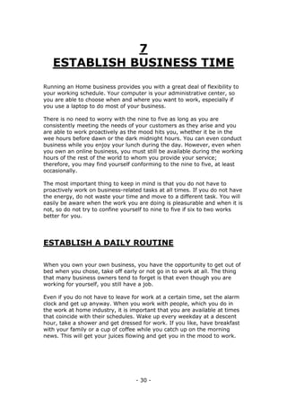 - 30 -
7
ESTABLISH BUSINESS TIME
Running an Home business provides you with a great deal of flexibility to
your working schedule. Your computer is your administrative center, so
you are able to choose when and where you want to work, especially if
you use a laptop to do most of your business.
There is no need to worry with the nine to five as long as you are
consistently meeting the needs of your customers as they arise and you
are able to work proactively as the mood hits you, whether it be in the
wee hours before dawn or the dark midnight hours. You can even conduct
business while you enjoy your lunch during the day. However, even when
you own an online business, you must still be available during the working
hours of the rest of the world to whom you provide your service;
therefore, you may find yourself conforming to the nine to five, at least
occasionally.
The most important thing to keep in mind is that you do not have to
proactively work on business-related tasks at all times. If you do not have
the energy, do not waste your time and move to a different task. You will
easily be aware when the work you are doing is pleasurable and when it is
not, so do not try to confine yourself to nine to five if six to two works
better for you.
ESTABLISH A DAILY ROUTINE
When you own your own business, you have the opportunity to get out of
bed when you chose, take off early or not go in to work at all. The thing
that many business owners tend to forget is that even though you are
working for yourself, you still have a job.
Even if you do not have to leave for work at a certain time, set the alarm
clock and get up anyway. When you work with people, which you do in
the work at home industry, it is important that you are available at times
that coincide with their schedules. Wake up every weekday at a descent
hour, take a shower and get dressed for work. If you like, have breakfast
with your family or a cup of coffee while you catch up on the morning
news. This will get your juices flowing and get you in the mood to work.
 
