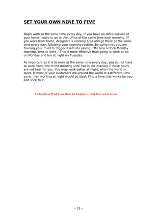 - 31 -
SET YOUR OWN NINE TO FIVE
Begin work at the same time every day. If you have an office outside of
your home, leave to go to that office at the same time each morning. If
you work from home, designate a working area and go there at the same
time every day, following your morning routine. By doing this, you are
training your mind to trigger itself into saying, "Its nine o'clock Monday
morning, time to work." This is more effective than going to work at six
on Monday and ten at night on Tuesday.
As important as it is to work at the same time every day, you do not have
to work from nine in the morning until five in the evening if those hours
are not best for you. You may work better at night, when the world is
quiet. If most of your customers are around the world in a different time
zone, then working at night would be ideal. Find a time that works for you
and stick to it.
16 Benefits of Work From Home for Employers . Click Here to Get Access
 