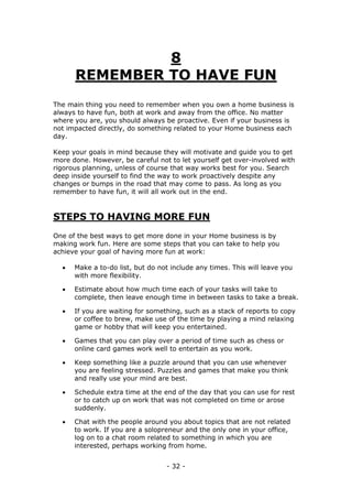 - 32 -
8
REMEMBER TO HAVE FUN
The main thing you need to remember when you own a home business is
always to have fun, both at work and away from the office. No matter
where you are, you should always be proactive. Even if your business is
not impacted directly, do something related to your Home business each
day.
Keep your goals in mind because they will motivate and guide you to get
more done. However, be careful not to let yourself get over-involved with
rigorous planning, unless of course that way works best for you. Search
deep inside yourself to find the way to work proactively despite any
changes or bumps in the road that may come to pass. As long as you
remember to have fun, it will all work out in the end.
STEPS TO HAVING MORE FUN
One of the best ways to get more done in your Home business is by
making work fun. Here are some steps that you can take to help you
achieve your goal of having more fun at work:
 Make a to-do list, but do not include any times. This will leave you
with more flexibility.
 Estimate about how much time each of your tasks will take to
complete, then leave enough time in between tasks to take a break.
 If you are waiting for something, such as a stack of reports to copy
or coffee to brew, make use of the time by playing a mind relaxing
game or hobby that will keep you entertained.
 Games that you can play over a period of time such as chess or
online card games work well to entertain as you work.
 Keep something like a puzzle around that you can use whenever
you are feeling stressed. Puzzles and games that make you think
and really use your mind are best.
 Schedule extra time at the end of the day that you can use for rest
or to catch up on work that was not completed on time or arose
suddenly.
 Chat with the people around you about topics that are not related
to work. If you are a solopreneur and the only one in your office,
log on to a chat room related to something in which you are
interested, perhaps working from home.
 