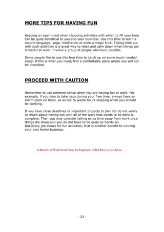 - 33 -
MORE TIPS FOR HAVING FUN
Keeping an open mind when choosing activities with which to fill your time
can be quite beneficial to you and your business. Use this time to learn a
second language, yoga, meditation or even a magic trick. Taking time out
with such activities is a great way to relax and calm down when things get
stressful at work. Involve a group of people whenever possible.
Some people like to use this free time to catch up on some much needed
sleep. If this is what you need, find a comfortable place where you will not
be disturbed.
PROCEED WITH CAUTION
Remember to use common sense when you are having fun at work. For
example, if you plan to take naps during your free time, always have an
alarm clock on hand, so as not to waste hours sleeping when you should
be working.
If you have close deadlines or important projects to plan for do not worry
so much about having fun until all of the work that needs to be done is
complete. Then you may consider taking extra time away from work once
things die down and you do not have to be quite so hands-on.
Not every job allows for fun activities; that is another benefit to running
your own Home business.
16 Benefits of Work From Home for Employers . Click Here to Get Access
 