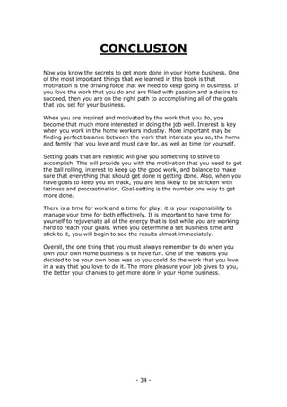 - 34 -
CONCLUSION
Now you know the secrets to get more done in your Home business. One
of the most important things that we learned in this book is that
motivation is the driving force that we need to keep going in business. If
you love the work that you do and are filled with passion and a desire to
succeed, then you are on the right path to accomplishing all of the goals
that you set for your business.
When you are inspired and motivated by the work that you do, you
become that much more interested in doing the job well. Interest is key
when you work in the home workers industry. More important may be
finding perfect balance between the work that interests you so, the home
and family that you love and must care for, as well as time for yourself.
Setting goals that are realistic will give you something to strive to
accomplish. This will provide you with the motivation that you need to get
the ball rolling, interest to keep up the good work, and balance to make
sure that everything that should get done is getting done. Also, when you
have goals to keep you on track, you are less likely to be stricken with
laziness and procrastination. Goal-setting is the number one way to get
more done.
There is a time for work and a time for play; it is your responsibility to
manage your time for both effectively. It is important to have time for
yourself to rejuvenate all of the energy that is lost while you are working
hard to reach your goals. When you determine a set business time and
stick to it, you will begin to see the results almost immediately.
Overall, the one thing that you must always remember to do when you
own your own Home business is to have fun. One of the reasons you
decided to be your own boss was so you could do the work that you love
in a way that you love to do it. The more pleasure your job gives to you,
the better your chances to get more done in your Home business.
 