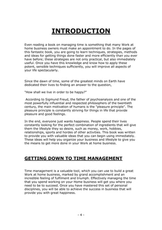 - 4 -
INTRODUCTION
Even reading a book on managing time is something that many Work at
home business owners must make an appointment to do. In the pages of
this fantastic book, you are going to learn techniques, strategies, methods
and ideas for getting things done faster and more efficiently than you ever
have before; these strategies are not only practical, but also immediately
useful. Once you have this knowledge and know how to apply these
potent, sensible techniques sufficiently, you will improve all aspects of
your life spectacularly.
Since the dawn of time, some of the greatest minds on Earth have
dedicated their lives to finding an answer to the question,
"How shall we live in order to be happy?"
According to Sigmund Freud, the father of psychoanalysis and one of the
most powerfully influential and respected philosophers of the twentieth
century, the main motivation of humans is the "pleasure principle". The
pleasure principle is constantly striving for things in life that provide
pleasure and good feelings.
In the end, everyone just wants happiness. People spend their lives
constantly looking for the perfect combination of ingredients that will give
them the lifestyle they so desire, such as money, work, hobbies,
relationships, sports and hordes of other activities. This book was written
to provide you with valuable ideas that you can begin using immediately.
These ideas will help you organize your business and lifestyle to give you
the means to get more done in your Work at home business.
GETTING DOWN TO TIME MANAGEMENT
Time management is a valuable tool, which you can use to build a great
Work at home business, marked by grand accomplishment and an
incredible feeling of fulfilment and triumph. Effectively managing the time
that you spend working on your Home business will get you where you
need to be to succeed. Once you have mastered this set of personal
disciplines, you will be able to achieve the success in business that will
provide you with great happiness.
 