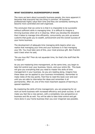 - 5 -
WHAT SUCCESSFUL BUSINESSPEOPLE SHARE
The more we learn about successful business people, the more apparent it
becomes that everyone has one thing in common. All business
professionals highly value their time and they are constantly working to
become more controlled and well organized.
The conclusion that we come to is that it is impossible to be successful
without sufficient skills in managing time. It is difficult to imagine a
thriving business when all is in disarray. When you develop the discipline
that it takes to manage time efficiently, concurrently you pick up several
customs that guide you to wealth, achievement and the overall success of
your home business.
The development of adequate time managing skills begins when you
realize that managing your time and your business is in fact managing
your life. You must take care of this, your most precious gift. Ben Franklin
said it best when he said,
"Do you love life? Then do not squander time, for that's the stuff that life
is made of."
As you are mastering time management, at the same time, you begin to
take full control over your business, future, and your entire life. This book
will give you everything that you need to master the skills of time
management in your business. As you are reading along, imagine how
these ideas can be applied to your business immediately. Remember to
make notes of the key points. Feel free to read this book over and over
until you are able to internalize the ideas and remember it all
permanently. After all, one of the most important aspects of learning is
spaced repetition.
By mastering the skills of time management, you are preparing for an
work at home business with increased efficiency and great success. It will
make you feel like a new person, with a completely new perspective on
business and life as well. You will be able to take total control and get
more done in your home business than you ever imagined was possible.
 