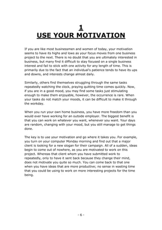 - 6 -
1
USE YOUR MOTIVATION
If you are like most businessmen and women of today, your motivation
seems to have its highs and lows as your focus moves from one business
project to the next. There is no doubt that you are ultimately interested in
business, but many find it difficult to stay focused on a single business
interest and fail to stick with one activity for any length of time. This is
primarily due to the fact that an individual's patience tends to have its ups
and downs, and interests change almost daily.
Similarly, others find themselves struggling through the same tasks
repeatedly watching the clock, praying quitting time comes quickly. Now,
if you are in a good mood, you may find some tasks just stimulating
enough to make them enjoyable, however, the occurrence is rare. When
your tasks do not match your moods, it can be difficult to make it through
the workday.
When you run your own home business, you have more freedom than you
would ever have working for an outside employer. The biggest benefit is
that you can work on whatever you want, whenever you want. Your days
are random, changing with your mood, but you still manage to get things
done.
The key is to use your motivation and go where it takes you. For example,
you turn on your computer Monday morning and find out that a major
client is looking for a new slogan for their campaign. All of a sudden, ideas
begin to come out of nowhere, as you are motivated to work on this
project. Whereas that client whom you have submitted work to
repeatedly, only to have it sent back because they change their mind,
does not motivate you quite so much. You can come back to that one
when you have ideas that are more productive; no sense in wasting time
that you could be using to work on more interesting projects for the time
being.
 
