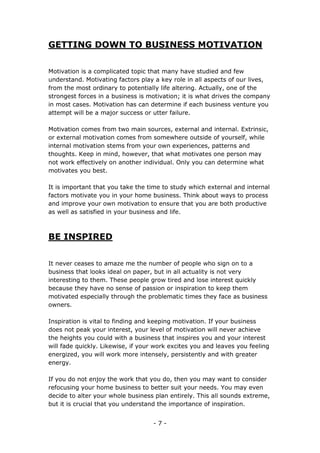 - 7 -
GETTING DOWN TO BUSINESS MOTIVATION
Motivation is a complicated topic that many have studied and few
understand. Motivating factors play a key role in all aspects of our lives,
from the most ordinary to potentially life altering. Actually, one of the
strongest forces in a business is motivation; it is what drives the company
in most cases. Motivation has can determine if each business venture you
attempt will be a major success or utter failure.
Motivation comes from two main sources, external and internal. Extrinsic,
or external motivation comes from somewhere outside of yourself, while
internal motivation stems from your own experiences, patterns and
thoughts. Keep in mind, however, that what motivates one person may
not work effectively on another individual. Only you can determine what
motivates you best.
It is important that you take the time to study which external and internal
factors motivate you in your home business. Think about ways to process
and improve your own motivation to ensure that you are both productive
as well as satisfied in your business and life.
BE INSPIRED
It never ceases to amaze me the number of people who sign on to a
business that looks ideal on paper, but in all actuality is not very
interesting to them. These people grow tired and lose interest quickly
because they have no sense of passion or inspiration to keep them
motivated especially through the problematic times they face as business
owners.
Inspiration is vital to finding and keeping motivation. If your business
does not peak your interest, your level of motivation will never achieve
the heights you could with a business that inspires you and your interest
will fade quickly. Likewise, if your work excites you and leaves you feeling
energized, you will work more intensely, persistently and with greater
energy.
If you do not enjoy the work that you do, then you may want to consider
refocusing your home business to better suit your needs. You may even
decide to alter your whole business plan entirely. This all sounds extreme,
but it is crucial that you understand the importance of inspiration.
 