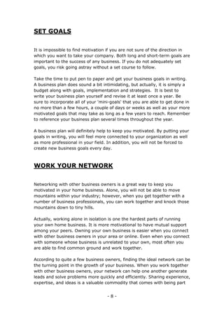 - 8 -
SET GOALS
It is impossible to find motivation if you are not sure of the direction in
which you want to take your company. Both long and short-term goals are
important to the success of any business. If you do not adequately set
goals, you risk going astray without a set course to follow.
Take the time to put pen to paper and get your business goals in writing.
A business plan does sound a bit intimidating, but actually, it is simply a
budget along with goals, implementation and strategies. It is best to
write your business plan yourself and revise it at least once a year. Be
sure to incorporate all of your 'mini-goals' that you are able to get done in
no more than a few hours, a couple of days or weeks as well as your more
motivated goals that may take as long as a few years to reach. Remember
to reference your business plan several times throughout the year.
A business plan will definitely help to keep you motivated. By putting your
goals in writing, you will feel more connected to your organization as well
as more professional in your field. In addition, you will not be forced to
create new business goals every day.
WORK YOUR NETWORK
Networking with other business owners is a great way to keep you
motivated in your home business. Alone, you will not be able to move
mountains within your industry; however, when you get together with a
number of business professionals, you can work together and knock those
mountains down to tiny hills.
Actually, working alone in isolation is one the hardest parts of running
your own home business. It is more motivational to have mutual support
among your peers. Owning your own business is easier when you connect
with other business owners in your area or online. Even when you connect
with someone whose business is unrelated to your own, most often you
are able to find common ground and work together.
According to quite a few business owners, finding the ideal network can be
the turning point in the growth of your business. When you work together
with other business owners, your network can help one another generate
leads and solve problems more quickly and efficiently. Sharing experience,
expertise, and ideas is a valuable commodity that comes with being part
 