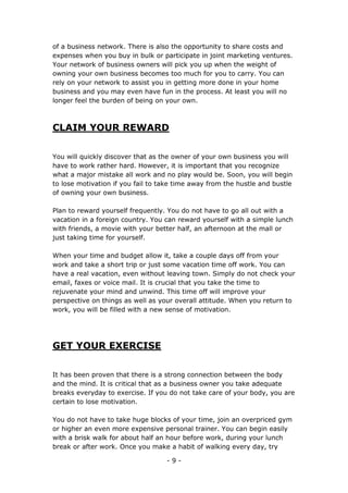 - 9 -
of a business network. There is also the opportunity to share costs and
expenses when you buy in bulk or participate in joint marketing ventures.
Your network of business owners will pick you up when the weight of
owning your own business becomes too much for you to carry. You can
rely on your network to assist you in getting more done in your home
business and you may even have fun in the process. At least you will no
longer feel the burden of being on your own.
CLAIM YOUR REWARD
You will quickly discover that as the owner of your own business you will
have to work rather hard. However, it is important that you recognize
what a major mistake all work and no play would be. Soon, you will begin
to lose motivation if you fail to take time away from the hustle and bustle
of owning your own business.
Plan to reward yourself frequently. You do not have to go all out with a
vacation in a foreign country. You can reward yourself with a simple lunch
with friends, a movie with your better half, an afternoon at the mall or
just taking time for yourself.
When your time and budget allow it, take a couple days off from your
work and take a short trip or just some vacation time off work. You can
have a real vacation, even without leaving town. Simply do not check your
email, faxes or voice mail. It is crucial that you take the time to
rejuvenate your mind and unwind. This time off will improve your
perspective on things as well as your overall attitude. When you return to
work, you will be filled with a new sense of motivation.
GET YOUR EXERCISE
It has been proven that there is a strong connection between the body
and the mind. It is critical that as a business owner you take adequate
breaks everyday to exercise. If you do not take care of your body, you are
certain to lose motivation.
You do not have to take huge blocks of your time, join an overpriced gym
or higher an even more expensive personal trainer. You can begin easily
with a brisk walk for about half an hour before work, during your lunch
break or after work. Once you make a habit of walking every day, try
 
