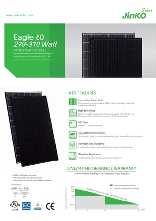 www.jinkosolar.com
LINEAR PERFORMANCE WARRANTY
10 Year Product Warranty 25 Year Linear Power Warranty
80.2%
90%
95%
97%
100%
1 5 12 25
years
GuaranteedPowerPerformance
Linear performance warranty
Standard performance warrantyAdditional value from Jinko Solar’s linear warranty
290-310 Watt
MONO PERC MODULE
Positive power tolerance of 0~+3%
Eagle 60
ISO9001:2008 Quality Standards
ISO14001:2004 Environmental Standards
OHSAS18001 Occupational Health & Safety Standards
Nomenclature:
JKM310M - 60B
Code Backsheet
null White
B Black
KEY FEATURES
Certified for salt mist and ammonia resistance
Weather Resistance
Certified for high snow (5400Pa) and wind (2400Pa) loads
Strength and Durability
Higher module conversion efficiency (up to 18.94%) due to
Passivated Emmiter Rear Contact (PERC) technology
High Efficiency
Advanced glass technology improves light absorption and retention
Low-Light Performance
PID Free
World’s 1st
PID-Free module
ISO9001:2008 Qualit St
Innovative Solar Cells
Five busbar monocrystalline PERC cell technology improves
module efficiency
 