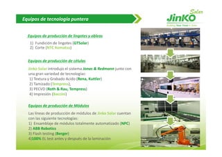 Equipos de tecnología puntera


  Equipos de producción de lingotes y obleas
   1)  Fundición de lingotes (GTSolar)
   1) Fundición de lingotes (GTSolar)
   2)  Corte (NTC Komatsu)


  Equipos de producción de células
  Equipos de producción de células
  Jinko Solar introdujo el sistema Jonas & Redmann junto con 
  una gran variedad de tecnologías:
   1) Textura y Grabado Acido (Rena, Kuttler)
   1) Textura y Grabado Acido (Rena Kuttler)
   2) Tamizado (Tempress), 
   3) PECVD (Roth & Rau, Tempress)
   4) Impresión (Baccini)

  Equipos de producción de Módulos
  Las líneas de producción de módulos de Jinko Solar cuentan 
  Las líneas de producción de módulos de Jinko Solar cuentan
  con las siguiente tecnologías:
  1)  Ensamblaje de módulos totalmente automatizado (NPC)
  2) ABB Robotics
  3) Flash testing (
   )               (Berger) 
                          )
  4)100% EL test antes y después de la laminación
                                                                13
 