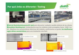Por qué Jinko es diferente– Testing




  Test de Electroluminiscencia (EL test) para descartar cualquier posible defecto de las células.
  Insulation Resisting test: Comprobamos que los módulos están protegidos hasta 1500 V en
                       test: Comprobamos que los módulos están protegidos hasta  1500 V en 
DC . Medimos las características eléctricas del módulo, confirmamos su grado, los clasificamos
según dichas características para una instalación más fácil. 


                    Mono crystalline EL test                      Multi crystalline EL test




                        Mono crystalline IR test                      Multi crystalline IR test   14
 